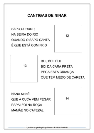 Apostila adaptada pela professora Maria Izabel Luiz
CANTIGAS DE NINAR
12
13
14
SAPO CURURU
NA BEIRA DO RIO
QUANDO O SAPO CANTA
É QUE ESTÁ COM FRIO
BOI, BOI, BOI
BOI DA CARA PRETA
PEGA ESTA CRIANÇA
QUE TEM MEDO DE CARETA
NANA NENÊ
QUE A CUCA VEM PEGAR
PAPAI FOI NA ROÇA
MAMÃE NO CAFEZAL
 