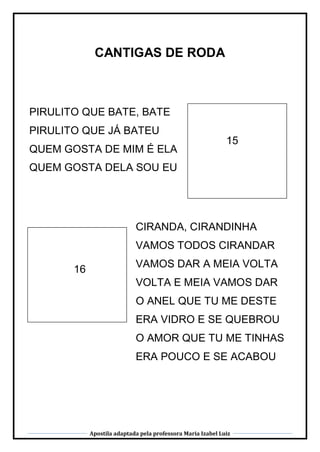 Apostila adaptada pela professora Maria Izabel Luiz
CANTIGAS DE RODA
15
16
PIRULITO QUE BATE, BATE
PIRULITO QUE JÁ BATEU
QUEM GOSTA DE MIM É ELA
QUEM GOSTA DELA SOU EU
PIRULITO QUE BATE, BATE
PIRULITO QUE JÁ BATEU
QUEM GOSTA DE MIM É ELA
QUEM GOSTA DELA SOU EU
CIRANDA, CIRANDINHA
VAMOS TODOS CIRANDAR
VAMOS DAR A MEIA VOLTA
VOLTA E MEIA VAMOS DAR
O ANEL QUE TU ME DESTE
ERA VIDRO E SE QUEBROU
O AMOR QUE TU ME TINHAS
ERA POUCO E SE ACABOU
 