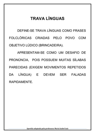 Apostila adaptada pela professora Maria Izabel Luiz
TRAVA LÍNGUAS
DEFINE-SE TRAVA LÍNGUAS COMO FRASES
FOLCLÓRICAS CRIADAS PELO POVO COM
OBJETIVO LÚDICO (BRINCADEIRA).
APRESENTAM-SE COMO UM DESAFIO DE
PRONÚNCIA, POIS POSSUEM MUITAS SÍLABAS
PARECIDAS (EXIGEM MOVIMENTOS REPETIDOS
DA LÍNGUA) E DEVEM SER FALADAS
RAPIDAMENTE.
 
