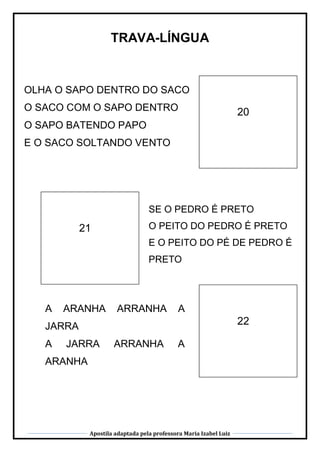 Apostila adaptada pela professora Maria Izabel Luiz
TRAVA-LÍNGUA
21
20
22
OLHA O SAPO DENTRO DO SACO
O SACO COM O SAPO DENTRO
O SAPO BATENDO PAPO
E O SACO SOLTANDO VENTO
SE O PEDRO É PRETO
O PEITO DO PEDRO É PRETO
E O PEITO DO PÉ DE PEDRO É
PRETO
A ARANHA ARRANHA A
JARRA
A JARRA ARRANHA A
ARANHA
 