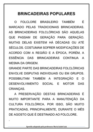 Apostila adaptada pela professora Maria Izabel Luiz
BRINCADEIRAS POPULARES
O FOLCLORE BRASILEIRO TAMBÉM É
MARCADO PELAS TRADICIONAIS BRINCADEIRAS.
AS BRINCADEIRAS FOLCLÓRICAS SÃO AQUELAS
QUE PASSAM DE GERAÇÃO PARA GERAÇÃO.
MUITAS DELAS EXISTEM HÁ DÉCADAS OU ATÉ
SÉCULOS. COSTUMAM SOFRER MODIFICAÇÕES DE
ACORDO COM A REGIÃO E A ÉPOCA, PORÉM, A
ESSÊNCIA DAS BRINCADEIRAS CONTINUA A
MESMA DA ORIGEM.
GRANDE PARTE DAS BRINCADEIRAS FOLCLÓRICAS
ENVOLVE DISPUTAS INDIVIDUAIS OU EM GRUPOS.
POSSIBILITAM TAMBÉM A INTEGRAÇÃO E O
DESENVOLVIMENTO SOCIAL E MOTOR DAS
CRIANÇAS.
A PRESERVAÇÃO DESTAS BRINCADEIRAS É
MUITO IMPORTANTE PARA A MANUTENÇÃO DA
CULTURA FOLCLÓRICA. POR ISSO, SÃO MUITO
PRATICADAS, PRINCIPALMENTE, DURANTE O MÊS
DE AGOSTO QUE É DESTINADO AO FOLCLORE.
.
 
