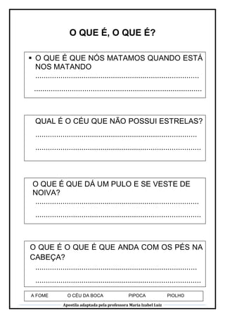 Apostila adaptada pela professora Maria Izabel Luiz
O QUE É, O QUE É?
 O QUE É QUE NÓS MATAMOS QUANDO ESTÁ
NOS MATANDO
..............................................................................
................................................................................
..
QUAL É O CÉU QUE NÃO POSSUI ESTRELAS?
.............................................................................
...............................................................................
...
O QUE É QUE DÁ UM PULO E SE VESTE DE
NOIVA?
..............................................................................
...............................................................................
...
O QUE É O QUE É QUE ANDA COM OS PÉS NA
CABEÇA?
.............................................................................
...............................................................................
...A FOME O CÉU DA BOCA PIPOCA PIOLHO
 