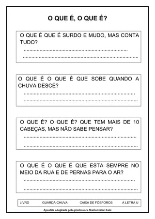 Apostila adaptada pela professora Maria Izabel Luiz
O QUE É, O QUE É?
O QUE É QUE É SURDO E MUDO, MAS CONTA
TUDO?
........................................................................
................................................................................
..
O QUE É O QUE É QUE SOBE QUANDO A
CHUVA DESCE?
.............................................................................
...............................................................................
...
O QUE É? O QUE É? QUE TEM MAIS DE 10
CABEÇAS, MAS NÃO SABE PENSAR?
..............................................................................
...............................................................................
...
O QUE É O QUE É QUE ESTA SEMPRE NO
MEIO DA RUA E DE PERNAS PARA O AR?
.............................................................................
...............................................................................
...
LIVRO GUARDA-CHUVA CAIXA DE FÓSFOROS A LETRA U
 