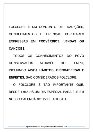 Apostila adaptada pela professora Maria Izabel Luiz
FOLCLORE É UM CONJUNTO DE TRADIÇÕES,
CONHECIMENTOS E CRENÇAS POPULARES
EXPRESSAS EM PROVÉRBIOS, LENDAS OU
CANÇÕES.
TODOS OS CONHECIMENTOS DO POVO
CONSERVADOS ATRAVÉS DO TEMPO,
INCLUINDO AINDA HÁBITOS, BRINCADEIRAS E
ENFEITES, SÃO CONSIDERADOS FOLCLORE.
O FOLCLORE É TÃO IMPORTANTE QUE,
DESDE 1.965 HÁ UM DIA ESPECIAL PARA ELE EM
NOSSO CALENDÁRIO: 22 DE AGOSTO.
 