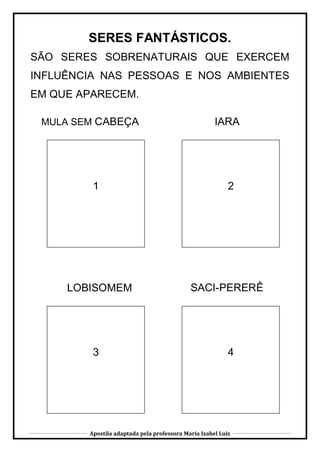 Apostila adaptada pela professora Maria Izabel Luiz
SERES FANTÁSTICOS.
SÃO SERES SOBRENATURAIS QUE EXERCEM
INFLUÊNCIA NAS PESSOAS E NOS AMBIENTES
EM QUE APARECEM.
MULA SEM CABEÇA
1
IARA
2
3
LOBISOMEM
CABEÇA
4
SACI-PERERÊ
 