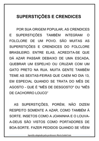 Apostila adaptada pela professora Maria Izabel Luiz
SUPERSTIÇÕES E CRENDICES
POR SUA ORIGEM POPULAR, AS CRENDICES
E SUPERSTIÇÕES TAMBÉM INTEGRAM O
FOLCLORE DE UM POVO. SÃO MUITAS AS
SUPERSTIÇÕES E CRENDICES DO FOLCLORE
BRASILEIRO. ENTRE ELAS, ACREDITA-SE QUE
DÁ AZAR PASSAR DEBAIXO DE UMA ESCADA,
QUEBRAR UM ESPELHO OU CRUZAR COM UM
GATO PRETO NA RUA. MUITA GENTE TAMBÉM
TEME AS SEXTAS-FEIRAS QUE CAEM NO DIA 13,
EM ESPECIAL QUANDO SE TRATA DO MÊS DE
AGOSTO - QUE É "MÊS DE DESGOSTO" OU "MÊS
DE CACHORRO LOUCO”
AS SUPERSTIÇÕES, PORÉM, NÃO DIZEM
RESPEITO SOMENTE A AZAR, COMO TAMBÉM À
SORTE. INSETOS COMO A JOANINHA E O LOUVA-
A-DEUS SÃO VISTOS COMO PORTADORES DE
BOA-SORTE. FAZER PEDIDOS QUANDO SE VÊEM
 