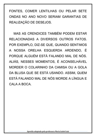 Apostila adaptada pela professora Maria Izabel Luiz
FONTES, COMER LENTILHAS OU PELAR SETE
ONDAS NO ANO NOVO SERIAM GARANTIAS DE
REALIZAÇÃO DE DESEJOS.
MAS AS CRENDICES TAMBÉM PODEM ESTAR
RELACIONADAS A DIVERSOS OUTROS FATOS.
POR EXEMPLO, DIZ-SE QUE, QUANDO SENTIMOS
A NOSSA ORELHA ESQUERDA ARDENDO, É
PORQUE ALGUÉM ESTÁ FALANDO MAL DE NÓS.
ALIÁS, NESSES MOMENTOS, É ACONSELHÁVEL
MORDER O COLARINHO DA CAMISA OU A GOLA
DA BLUSA QUE SE ESTÁ USANDO. ASSIM, QUEM
ESTÁ FALANDO MAL DE NÓS MORDE A LÍNGUA E
CALA A BOCA.
 