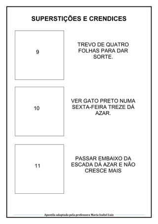 Apostila adaptada pela professora Maria Izabel Luiz
SUPERSTIÇÕES E CRENDICES
9
TREVO DE QUATRO
FOLHAS PARA DAR
SORTE.
10
VER GATO PRETO NUMA
SEXTA-FEIRA TREZE DÁ
AZAR.
11
PASSAR EMBAIXO DA
ESCADA DÁ AZAR E NÃO
CRESCE MAIS
 