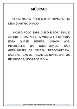Apostila adaptada pela professora Maria Izabel Luiz
MÚSICAS
“QUEM CANTA, SEUS MALES ESPANTA”, JÁ
DIZIA O ANTIGO DITADO.
NOSSO POVO SABE DISSO E POR ISSO, É
ALEGRE E CANTADOR. A MÚSICA FOLCLÓRICA
ESTÁ QUASE SEMPRE, LIGADA AOS
INTERESSES DA COLETIVIDADE. SÃO
GERALMENTE DE ORIGEM DESCONHECIDA.
SÃO CANTIGAS DE RODAS, DE NINAR, CANTOS
RELIGIOSOS, MODAS DE VIOLA.
 