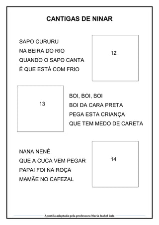 Apostila adaptada pela professora Maria Izabel Luiz
CANTIGAS DE NINAR
12
13
14
SAPO CURURU
NA BEIRA DO RIO
QUANDO O SAPO CANTA
É QUE ESTÁ COM FRIO
BOI, BOI, BOI
BOI DA CARA PRETA
PEGA ESTA CRIANÇA
QUE TEM MEDO DE CARETA
NANA NENÊ
QUE A CUCA VEM PEGAR
PAPAI FOI NA ROÇA
MAMÃE NO CAFEZAL
 