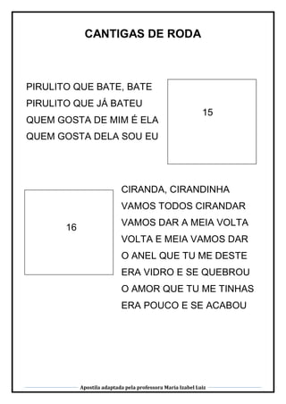Apostila adaptada pela professora Maria Izabel Luiz
CANTIGAS DE RODA
15
16
PIRULITO QUE BATE, BATE
PIRULITO QUE JÁ BATEU
QUEM GOSTA DE MIM É ELA
QUEM GOSTA DELA SOU EU
PIRULITO QUE BATE, BATE
PIRULITO QUE JÁ BATEU
QUEM GOSTA DE MIM É ELA
QUEM GOSTA DELA SOU EU
CIRANDA, CIRANDINHA
VAMOS TODOS CIRANDAR
VAMOS DAR A MEIA VOLTA
VOLTA E MEIA VAMOS DAR
O ANEL QUE TU ME DESTE
ERA VIDRO E SE QUEBROU
O AMOR QUE TU ME TINHAS
ERA POUCO E SE ACABOU
 