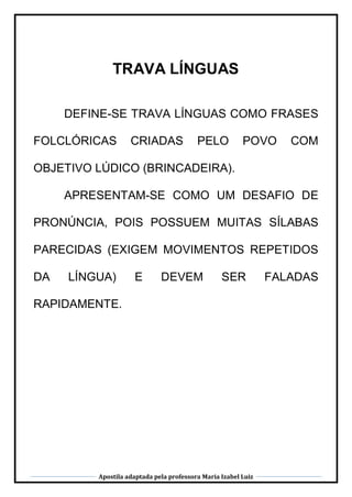 Apostila adaptada pela professora Maria Izabel Luiz
TRAVA LÍNGUAS
DEFINE-SE TRAVA LÍNGUAS COMO FRASES
FOLCLÓRICAS CRIADAS PELO POVO COM
OBJETIVO LÚDICO (BRINCADEIRA).
APRESENTAM-SE COMO UM DESAFIO DE
PRONÚNCIA, POIS POSSUEM MUITAS SÍLABAS
PARECIDAS (EXIGEM MOVIMENTOS REPETIDOS
DA LÍNGUA) E DEVEM SER FALADAS
RAPIDAMENTE.
 