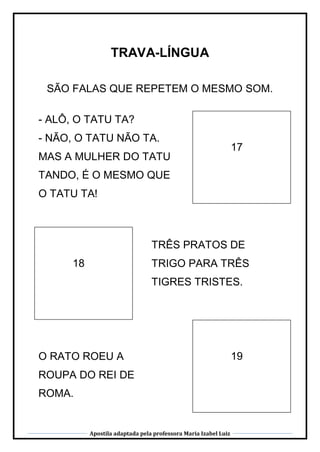 Apostila adaptada pela professora Maria Izabel Luiz
TRAVA-LÍNGUA
SÃO FALAS QUE REPETEM O MESMO SOM.
18
TRÊS PRATOS DE
TRIGO PARA TRÊS
TIGRES TRISTES.
17
- ALÔ, O TATU TA?
- NÃO, O TATU NÃO TA.
MAS A MULHER DO TATU
TANDO, É O MESMO QUE
O TATU TA!
19O RATO ROEU A
ROUPA DO REI DE
ROMA.
 
