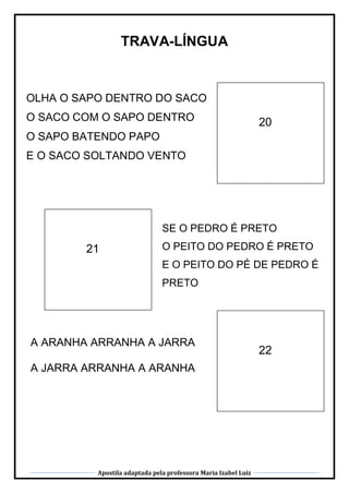 Apostila adaptada pela professora Maria Izabel Luiz
TRAVA-LÍNGUA
21
20
22
OLHA O SAPO DENTRO DO SACO
O SACO COM O SAPO DENTRO
O SAPO BATENDO PAPO
E O SACO SOLTANDO VENTO
SE O PEDRO É PRETO
O PEITO DO PEDRO É PRETO
E O PEITO DO PÉ DE PEDRO É
PRETO
A ARANHA ARRANHA A JARRA
A JARRA ARRANHA A ARANHA
 