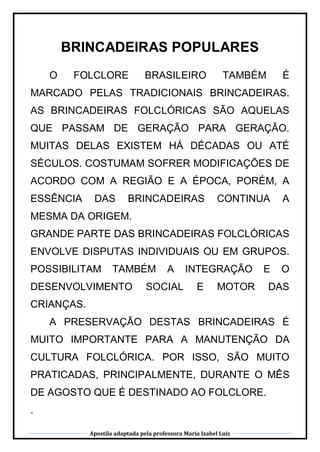 Apostila adaptada pela professora Maria Izabel Luiz
BRINCADEIRAS POPULARES
O FOLCLORE BRASILEIRO TAMBÉM É
MARCADO PELAS TRADICIONAIS BRINCADEIRAS.
AS BRINCADEIRAS FOLCLÓRICAS SÃO AQUELAS
QUE PASSAM DE GERAÇÃO PARA GERAÇÃO.
MUITAS DELAS EXISTEM HÁ DÉCADAS OU ATÉ
SÉCULOS. COSTUMAM SOFRER MODIFICAÇÕES DE
ACORDO COM A REGIÃO E A ÉPOCA, PORÉM, A
ESSÊNCIA DAS BRINCADEIRAS CONTINUA A
MESMA DA ORIGEM.
GRANDE PARTE DAS BRINCADEIRAS FOLCLÓRICAS
ENVOLVE DISPUTAS INDIVIDUAIS OU EM GRUPOS.
POSSIBILITAM TAMBÉM A INTEGRAÇÃO E O
DESENVOLVIMENTO SOCIAL E MOTOR DAS
CRIANÇAS.
A PRESERVAÇÃO DESTAS BRINCADEIRAS É
MUITO IMPORTANTE PARA A MANUTENÇÃO DA
CULTURA FOLCLÓRICA. POR ISSO, SÃO MUITO
PRATICADAS, PRINCIPALMENTE, DURANTE O MÊS
DE AGOSTO QUE É DESTINADO AO FOLCLORE.
.
 