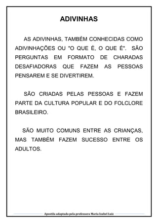 Apostila adaptada pela professora Maria Izabel Luiz
ADIVINHAS
AS ADIVINHAS, TAMBÉM CONHECIDAS COMO
ADIVINHAÇÕES OU "O QUE É, O QUE É". SÃO
PERGUNTAS EM FORMATO DE CHARADAS
DESAFIADORAS QUE FAZEM AS PESSOAS
PENSAREM E SE DIVERTIREM.
SÃO CRIADAS PELAS PESSOAS E FAZEM
PARTE DA CULTURA POPULAR E DO FOLCLORE
BRASILEIRO.
SÃO MUITO COMUNS ENTRE AS CRIANÇAS,
MAS TAMBÉM FAZEM SUCESSO ENTRE OS
ADULTOS.
 