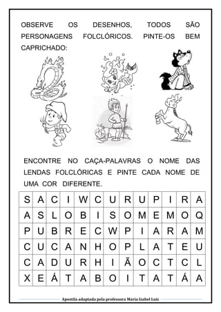 Apostila adaptada pela professora Maria Izabel Luiz
OBSERVE OS DESENHOS, TODOS SÃO
PERSONAGENS FOLCLÓRICOS. PINTE-OS BEM
CAPRICHADO:
ENCONTRE NO CAÇA-PALAVRAS O NOME DAS
LENDAS FOLCLÓRICAS E PINTE CADA NOME DE
UMA COR DIFERENTE.
S A C I W C U R U P I R A
A S L O B I S O M E M O Q
P U B R E C W P I A R A M
C U C A N H O P L A T E U
C A D U R H I Ã O C T C L
X E Á T A B O I T A T Á A
 