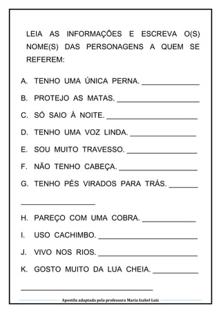 Apostila adaptada pela professora Maria Izabel Luiz
LEIA AS INFORMAÇÕES E ESCREVA O(S)
NOME(S) DAS PERSONAGENS A QUEM SE
REFEREM:
A. TENHO UMA ÚNICA PERNA. ______________
B. PROTEJO AS MATAS. ____________________
C. SÓ SAIO À NOITE. ______________________
D. TENHO UMA VOZ LINDA. ________________
E. SOU MUITO TRAVESSO. _________________
F. NÃO TENHO CABEÇA. ___________________
G. TENHO PÉS VIRADOS PARA TRÁS. _______
__________________
H. PAREÇO COM UMA COBRA. _____________
I. USO CACHIMBO. ________________________
J. VIVO NOS RIOS. ________________________
K. GOSTO MUITO DA LUA CHEIA. ___________
________________________________
 