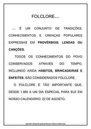 Apostila adaptada pela professora Maria Izabel Luiz
FOLCLORE....
.... É UM CONJUNTO DE TRADIÇÕES,
CONHECIMENTOS E CRENÇAS POPULARES
EXPRESSAS EM PROVÉRBIOS, LENDAS OU
CANÇÕES.
TODOS OS CONHECIMENTOS DO POVO
CONSERVADOS ATRAVÉS DO TEMPO,
INCLUINDO AINDA HÁBITOS, BRINCADEIRAS E
ENFEITES, SÃO CONSIDERADOS FOLCLORE.
O FOLCLORE É TÃO IMPORTANTE QUE,
DESDE 1.965 A UM DIA ESPECIAL PARA ELE EM
NOSSO CALENDÁRIO: 22 DE AGOSTO.
 