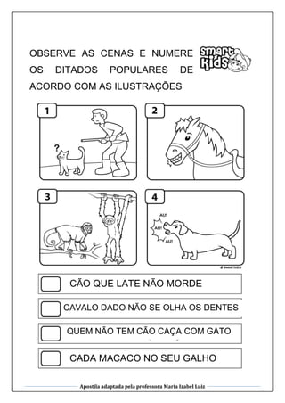 Apostila adaptada pela professora Maria Izabel Luiz
OBSERVE AS CENAS E NUMERE
OS DITADOS POPULARES DE
ACORDO COM AS ILUSTRAÇÕES
CÃO QUE LATE NÃO MORDE
CAVALO DADO NÃO SE OLHA OS DENTES
CADA MACACO NO SEU GALHO
QUEM NÃO TEM CÃO CAÇA COM GATO
 