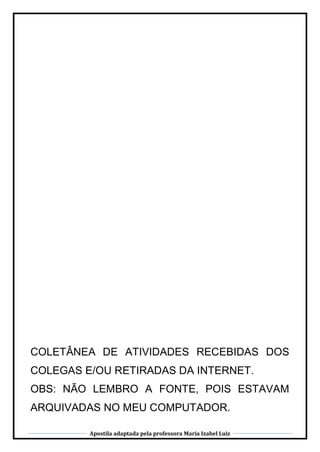 Apostila adaptada pela professora Maria Izabel Luiz
COLETÂNEA DE ATIVIDADES RECEBIDAS DOS
COLEGAS E/OU RETIRADAS DA INTERNET.
OBS: NÃO LEMBRO A FONTE, POIS ESTAVAM
ARQUIVADAS NO MEU COMPUTADOR.
 