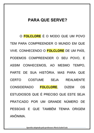 Apostila adaptada pela professora Maria Izabel Luiz
PARA QUE SERVE?
O FOLCLORE É O MODO QUE UM POVO
TEM PARA COMPREENDER O MUNDO EM QUE
VIVE. CONHECENDO O FOLCLORE DE UM PAÍS,
PODEMOS COMPREENDER O SEU POVO, E
ASSIM CONHECEMOS, AO MESMO TEMPO,
PARTE DE SUA HISTÓRIA. MAS PARA QUE
CERTO COSTUME SEJA REALMENTE
CONSIDERADO FOLCLORE, DIZEM OS
ESTUDIOSOS QUE É PRECISO QUE ESTE SEJA
PRATICADO POR UM GRANDE NÚMERO DE
PESSOAS E QUE TAMBÉM TENHA ORIGEM
ANÔNIMA.
 