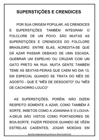 Apostila adaptada pela professora Maria Izabel Luiz
SUPERSTIÇÕES E CRENDICES
POR SUA ORIGEM POPULAR, AS CRENDICES
E SUPERSTIÇÕES TAMBÉM INTEGRAM O
FOLCLORE DE UM POVO. SÃO MUITAS AS
SUPERSTIÇÕES E CRENDICES DO FOLCLORE
BRASILEIRO. ENTRE ELAS, ACREDITA-SE QUE
DÁ AZAR PASSAR DEBAIXO DE UMA ESCADA,
QUEBRAR UM ESPELHO OU CRUZAR COM UM
GATO PRETO NA RUA. MUITA GENTE TAMBÉM
TEME AS SEXTAS-FEIRAS QUE CAEM NO DIA 13,
EM ESPECIAL QUANDO SE TRATA DO MÊS DE
AGOSTO - QUE É "MÊS DE DESGOSTO" OU "MÊS
DE CACHORRO LOUCO”
AS SUPERSTIÇÕES, PORÉM, NÃO DIZEM
RESPEITO SOMENTE A AZAR, COMO TAMBÉM À
SORTE. INSETOS COMO A JOANINHA E O LOUVA-
A-DEUS SÃO VISTOS COMO PORTADORES DE
BOA-SORTE. FAZER PEDIDOS QUANDO SE VÊEM
ESTRELAS CADENTES, JOGAR MOEDAS EM
 