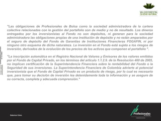 "Las obligaciones de Profesionales de Bolsa como la sociedad administradora de la cartera
colectiva relacionadas con la gestión del portafolio son de medio y no de resultado. Los dineros
entregados por los inversionistas al Fondo no son depósitos, ni generan para la sociedad
administradora las obligaciones propias de una institución de depósito y no están amparados por
el seguro de depósito del Fondo de Garantías de Instituciones Financieras FOGAFIN, ni por
ninguno otro esquema de dicha naturaleza. La inversión en el Fondo está sujeta a los riesgos de
inversión, derivados de la evolución de los precios de los activos que componen el portafolio ".

"La inscripción automática en el Registro Nacional de Valores y Emisores de los valores emitidos
por el Fondo de Capital Privado, en los términos del articulo 1.1.2.9. de la Resolución 400 de 2005,
no implican certificación de la Superintendencia Financiera sobre la rentabilidad del Fondo o la
Seguridad de sus inversiones. La Superintendencia Financiera de Colombia advierte al potencial
inversionista que el Fondo de Capital Privado es un producto de riesgo, por lo cual es necesario
que, para tomar su decisión de inversión lea detenidamente toda la información y se asegure de
su correcta, completa y adecuada comprensión."
 