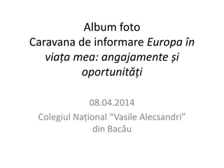 Album foto 
Caravana de informare Europa în 
viața mea: angajamente și 
oportunități 
08.04.2014 
Colegiul Național “Vasile Alecsandri” 
din Bacău 
 