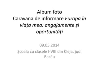 Album foto 
Caravana de informare Europa în 
viața mea: angajamente și 
oportunități 
09.05.2014 
Școala cu clasele I-VIII din Cleja, jud. 
Bacău 
 