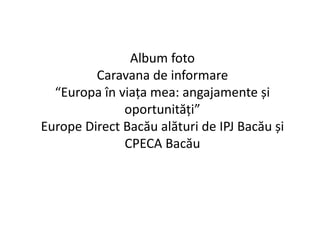 Album foto 
Caravana de informare 
“Europa în viața mea: angajamente și 
oportunități” 
Europe Direct Bacău alături de IPJ Bacău și 
CPECA Bacău 
 