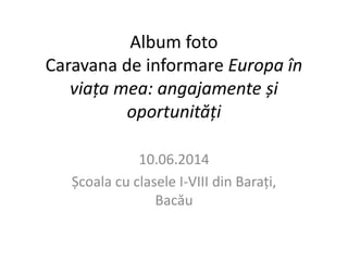 Album foto 
Caravana de informare Europa în 
viața mea: angajamente și 
oportunități 
10.06.2014 
Școala cu clasele I-VIII din Barați, 
Bacău 
 