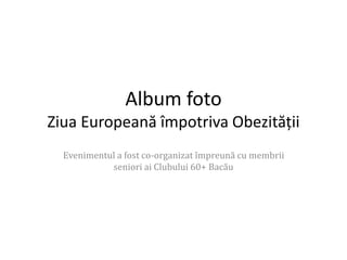 Album foto 
Ziua Europeană împotriva Obezității 
Evenimentul a fost co-organizat împreună cu membrii 
seniori ai Clubului 60+ Bacău 
 