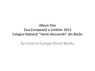 Album foto 
Ziua Europeană a Limbilor 2013 
Colegiul Național “Vasile Alecsandri” din Bacău 
by Centrul Europe Direct Bacău 
 