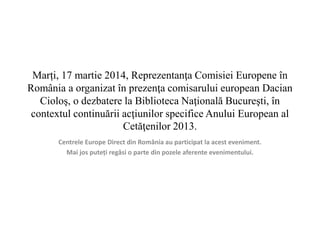 Marți, 17 martie 2014, Reprezentanţa Comisiei Europene în 
România a organizat în prezenţa comisarului european Dacian 
Cioloş, o dezbatere la Biblioteca Naţională Bucureşti, în 
contextul continuării acţiunilor specifice Anului European al 
Cetăţenilor 2013. 
Centrele Europe Direct din România au participat la acest eveniment. 
Mai jos puteți regăsi o parte din pozele aferente evenimentului. 
 
