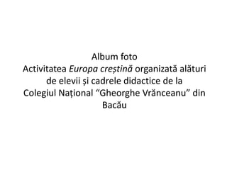 Album foto 
Activitatea Europa creștină organizată alături 
de elevii și cadrele didactice de la 
Colegiul Național “Gheorghe Vrănceanu” din 
Bacău 
 