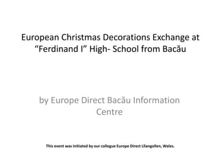 European Christmas Decorations Exchange at 
“Ferdinand I” High- School from Bacău 
by Europe Direct Bacău Information 
Centre 
This event was initiated by our collegue Europe Direct Lllangollen, Wales. 
 