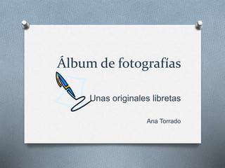 Álbum de fotografías
Unas originales libretas
Ana Torrado
 