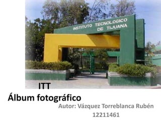 ITT
Álbum fotográfico
           Autor: Vázquez Torreblanca Rubén
                       12211461
 