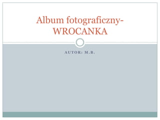 A U T O R : M . B .
Album fotograficzny-
WROCANKA
 