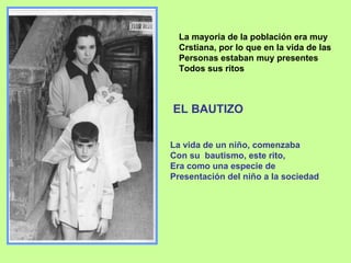 EL BAUTIZO La mayoria de la población era muy  Crstiana, por lo que en la vida de las  Personas estaban muy presentes Todos sus ritos La vida de un niño, comenzaba Con su  bautismo, este rito,  Era como una especie de  Presentación del niño a la sociedad 