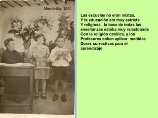 Las escuelas no eran mixtas, Y la educación era muy estricta Y religiosa,  la base de todas las enseñanzas estaba muy relacionada Con la religión católica, y los Profesores solían aplicar  medidas Duras correctivas para el aprendizaje Membrilla, 1931 