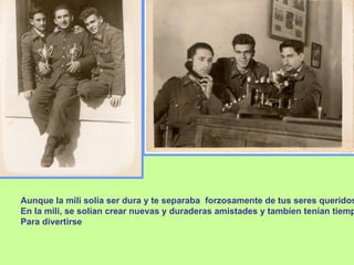 Aunque la mili solía ser dura y te separaba  forzosamente de tus seres queridos, En la mili, se solían crear nuevas y duraderas amistades y tambíen tenían tiempo  Para divertirse 