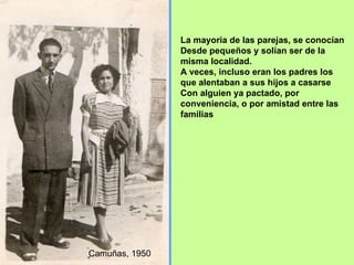 La mayoría de las parejas, se conocían  Desde pequeños y solían ser de la misma localidad. A veces, incluso eran los padres los que alentaban a sus hijos a casarse  Con alguien ya pactado, por conveniencia, o por amistad entre las familias Camuñas, 1950 