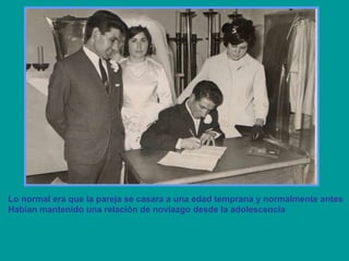 Lo normal era que la pareja se casara a una edad temprana y normalmente antes  Habían mantenido una relación de noviazgo desde la adolescencia 