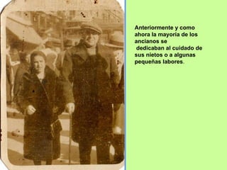 Anteriormente y como ahora la mayoría de los ancianos se dedicaban al cuidado de sus nietos o a algunas pequeñas labores . 