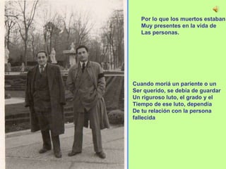 Por lo que los muertos estaban Muy presentes en la vida de  Las personas. Cuando moriá un pariente o un  Ser querido, se debía de guardar Un riguroso luto, el grado y el  Tiempo de ese luto, dependía De tu relación con la persona fallecida 