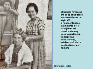 El trabajo femenino era poco abundante hasta mediados del siglo XX. Y hasta entonces las mujeres solo trabajaban en puestos de muy poca importancia, trabajos que  normalmente, estaban mal vistos que los hiciera el hombre Camuñas, 1953 
