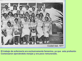 Ciudad real, 1977 El trabajo de enfermería era exclusivamente femenino, ya que  esta profesión  Comenzaron ejerciéndola monjas y era poco remunerado. 