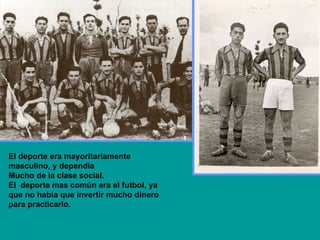 El deporte era mayoritariamente masculino, y dependía  Mucho de la clase social. El  deporte mas común era el futbol, ya que no había que invertir mucho dinero para practicarlo. 